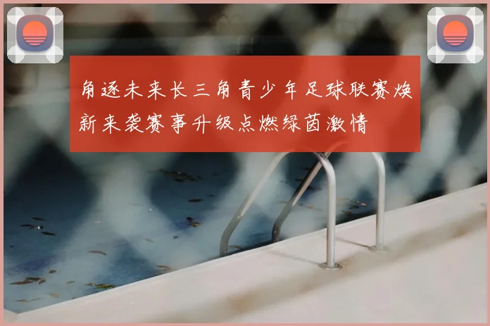 角逐未来长三角青少年足球联赛焕新来袭赛事升级点燃绿茵激情