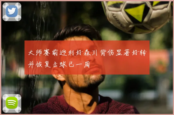 大师赛前迎利好森川背伤显著好转并恢复击球已一周