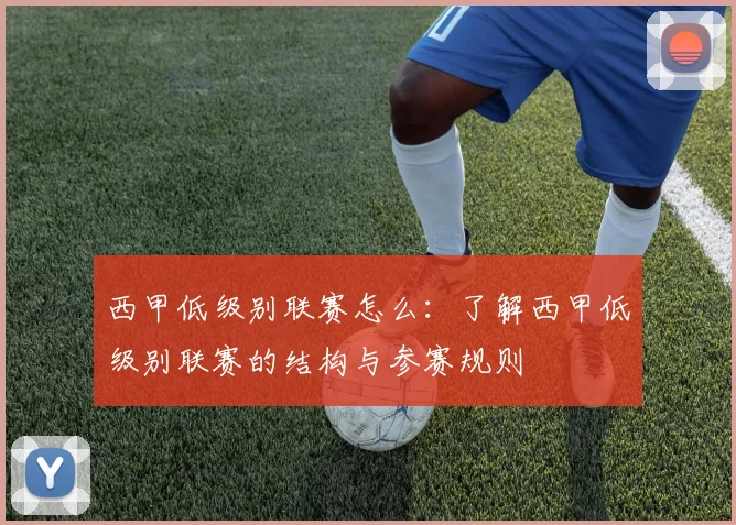 西甲低级别联赛怎么：了解西甲低级别联赛的结构与参赛规则