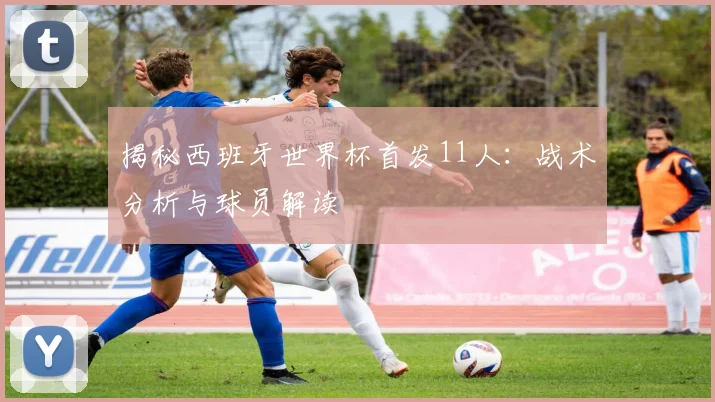 揭秘西班牙世界杯首发11人：战术分析与球员解读