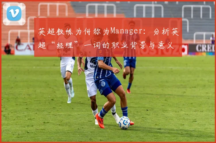 英超教练为何称为Manager:分析英超“经理”一词的职业背景与意义